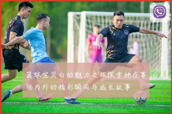 篮球宝贝白的魅力之旅探索她在赛场内外的精彩瞬间与成长故事