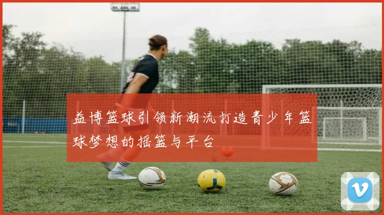 益博篮球引领新潮流打造青少年篮球梦想的摇篮与平台