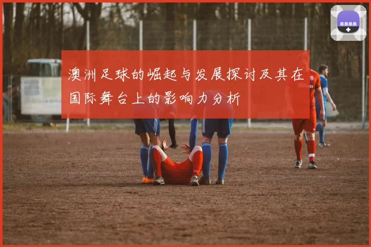 澳洲足球的崛起与发展探讨及其在国际舞台上的影响力分析