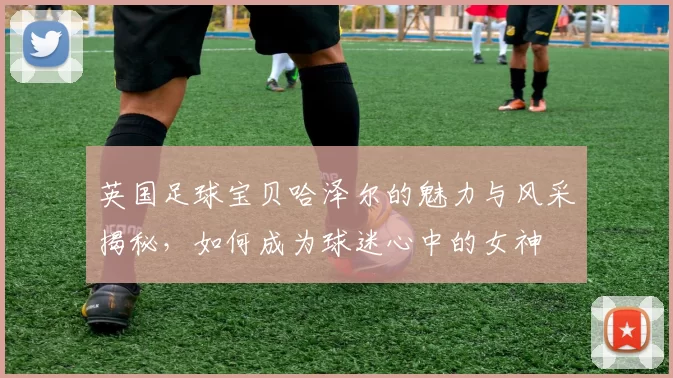 英国足球宝贝哈泽尔的魅力与风采揭秘，如何成为球迷心中的女神